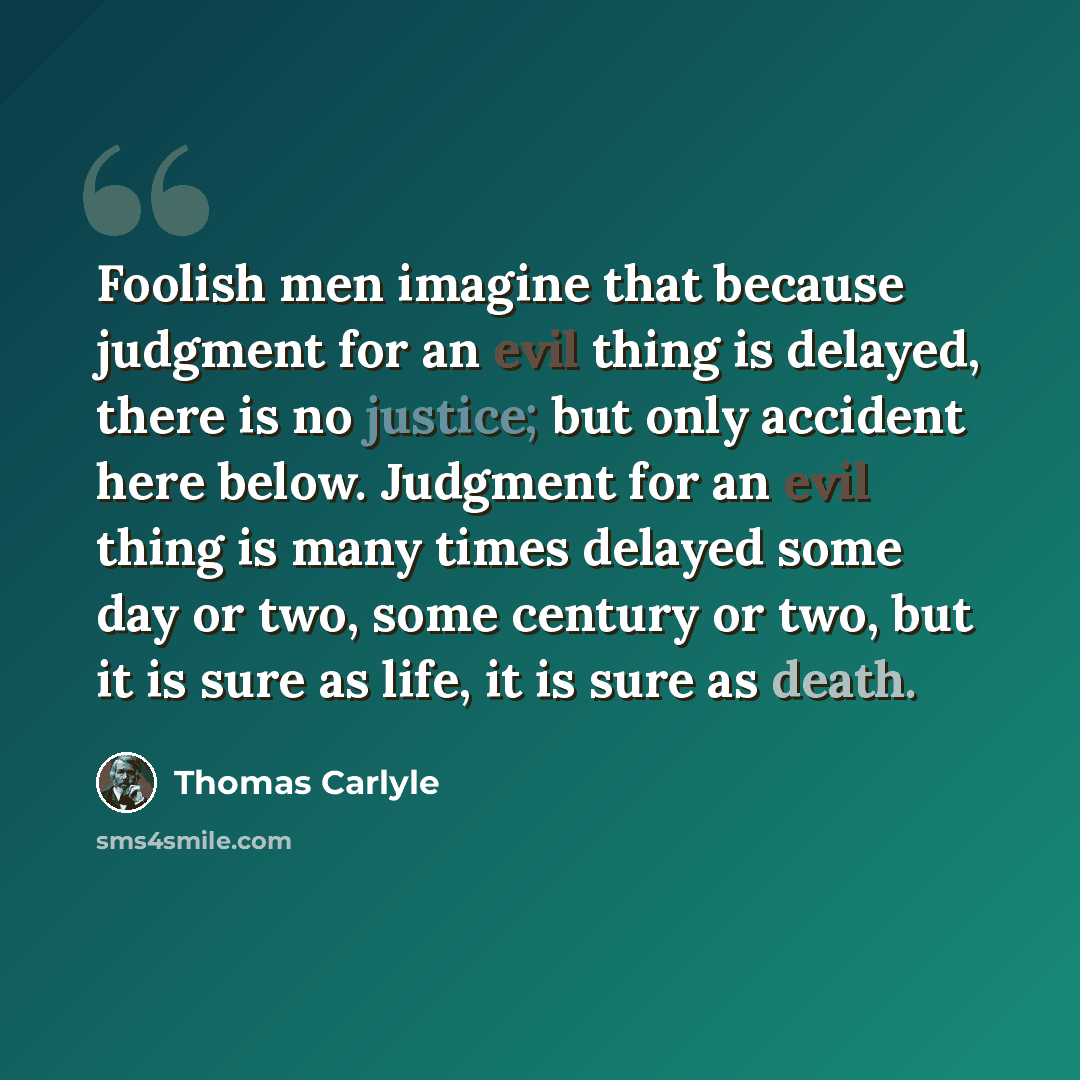 “Foolish men imagine that because judgment for an evil thing is delayed, there is no justice; but only accident here below. Judgment for an evil thing is many times delayed some day or two, some century or two, but it is sure as life, it is sure as death.” quote by Thomas Carlyle