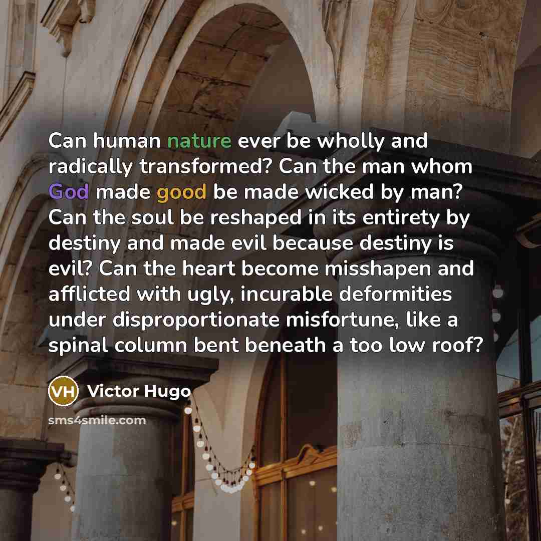 “Can human nature ever be wholly and radically transformed? Can the man whom God made good be made wicked by man? Can the soul be reshaped in its entirety by destiny and made evil because destiny is evil? Can the heart become misshapen and afflicted with ugly, incurable deformities under…” quote by Victor Hugo