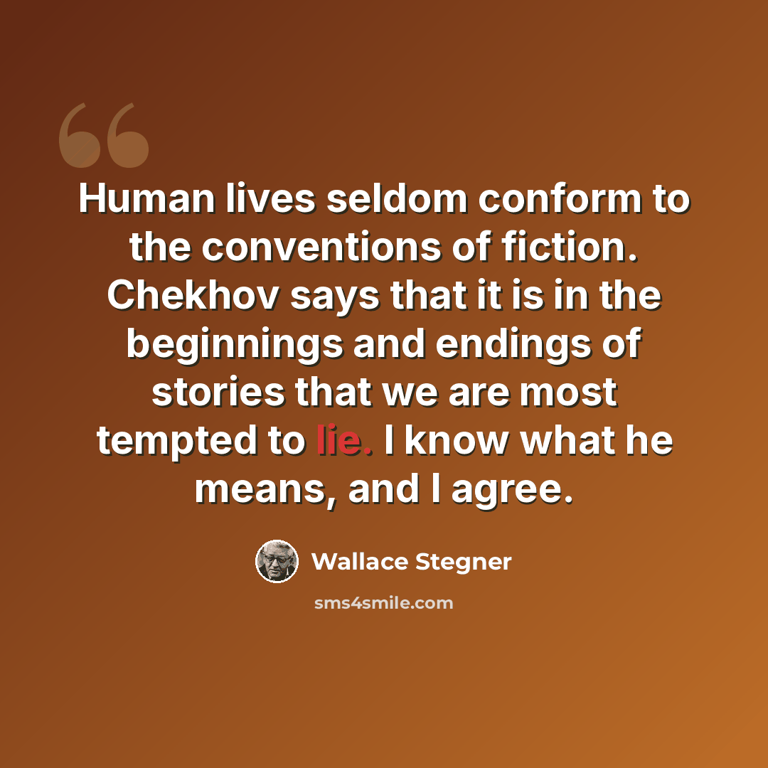 “Human lives seldom conform to the conventions of fiction. Chekhov says that it is in the beginnings and endings of stories that we are most tempted to lie. I know what he means, and I agree.” quote by Wallace Stegner