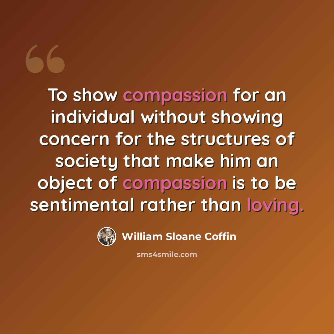 “To show compassion for an individual without showing concern for the structures of society that make him an object of compassion is to be sentimental rather than loving.” quote by William Sloane Coffin