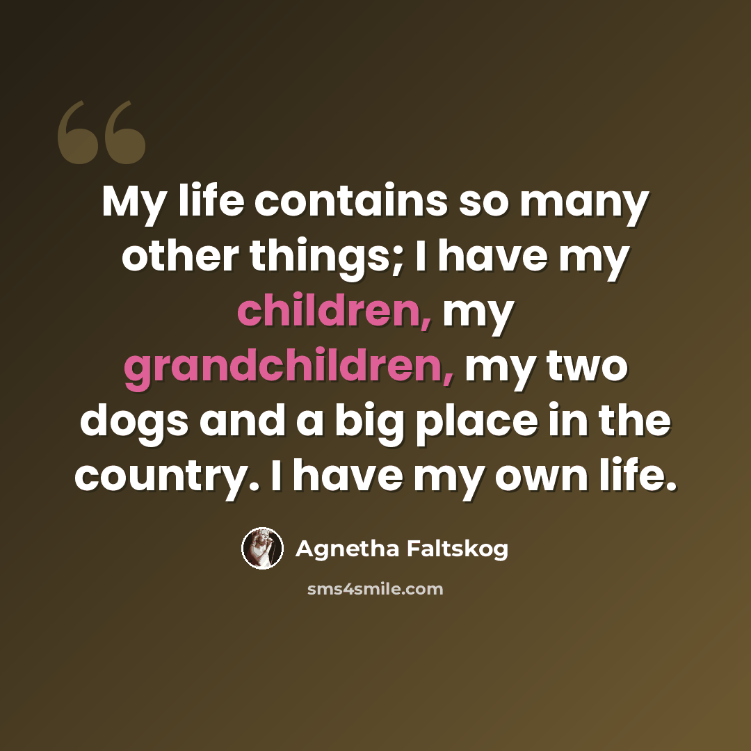 “My life contains so many other things; I have my children, my grandchildren, my two dogs and a big place in the country. I have my own life.” quote by Agnetha Faltskog