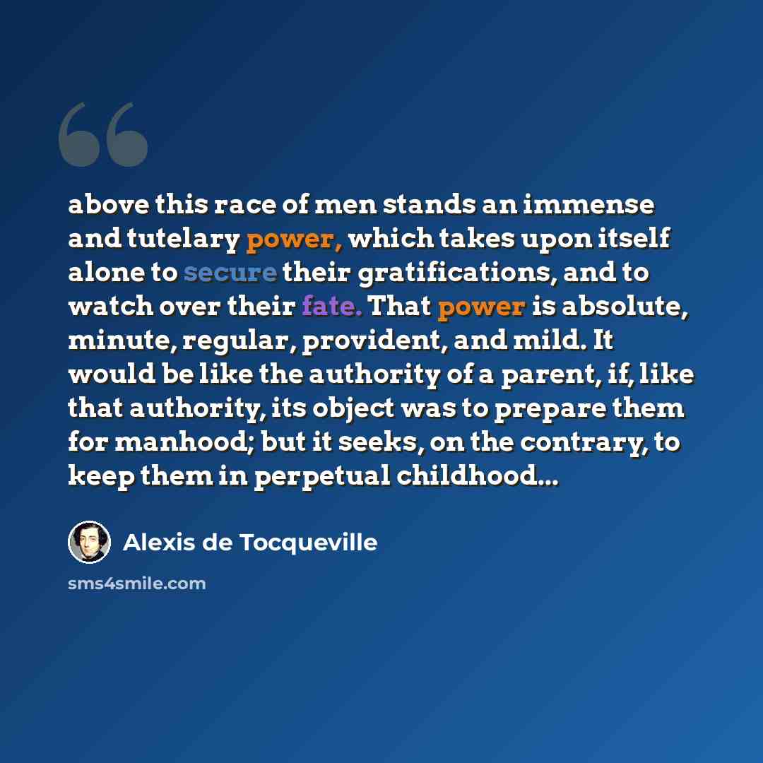“above this race of men stands an immense and tutelary power, which takes upon itself alone to secure their gratifications, and to watch over their fate. That power is absolute, minute, regular, provident, and mild. It would be like the authority of a parent, if, like that authority, its object was…” quote by Alexis de Tocqueville