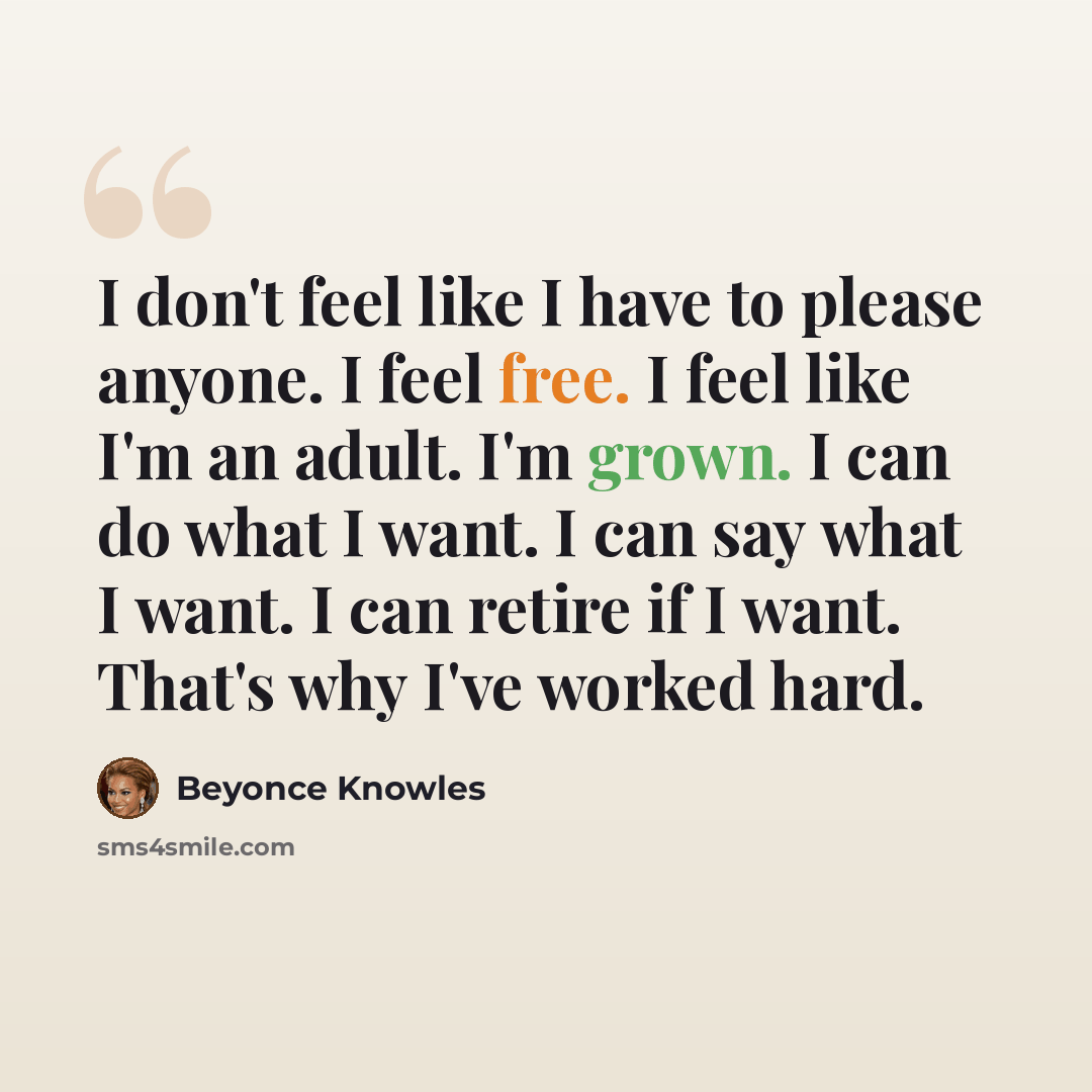 “I don't feel like I have to please anyone. I feel free. I feel like I'm an adult. I'm grown. I can do what I want. I can say what I want. I can retire if I want. That's why I've worked hard.” quote by Beyonce Knowles