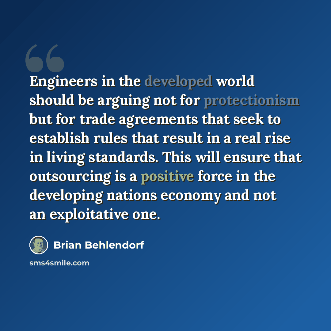 “Engineers in the developed world should be arguing not for protectionism but for trade agreements that seek to establish rules that result in a real rise in living standards. This will ensure that outsourcing is a positive force in the developing nations economy and not an exploitative one.” quote by Brian Behlendorf