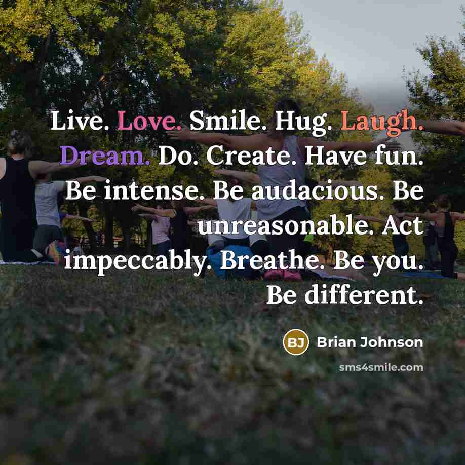 “Live. Love. Smile. Hug. Laugh. Dream. Do. Create. Have fun. Be intense. Be audacious. Be unreasonable. Act impeccably. Breathe. Be you. Be different.” quote by Brian Johnson