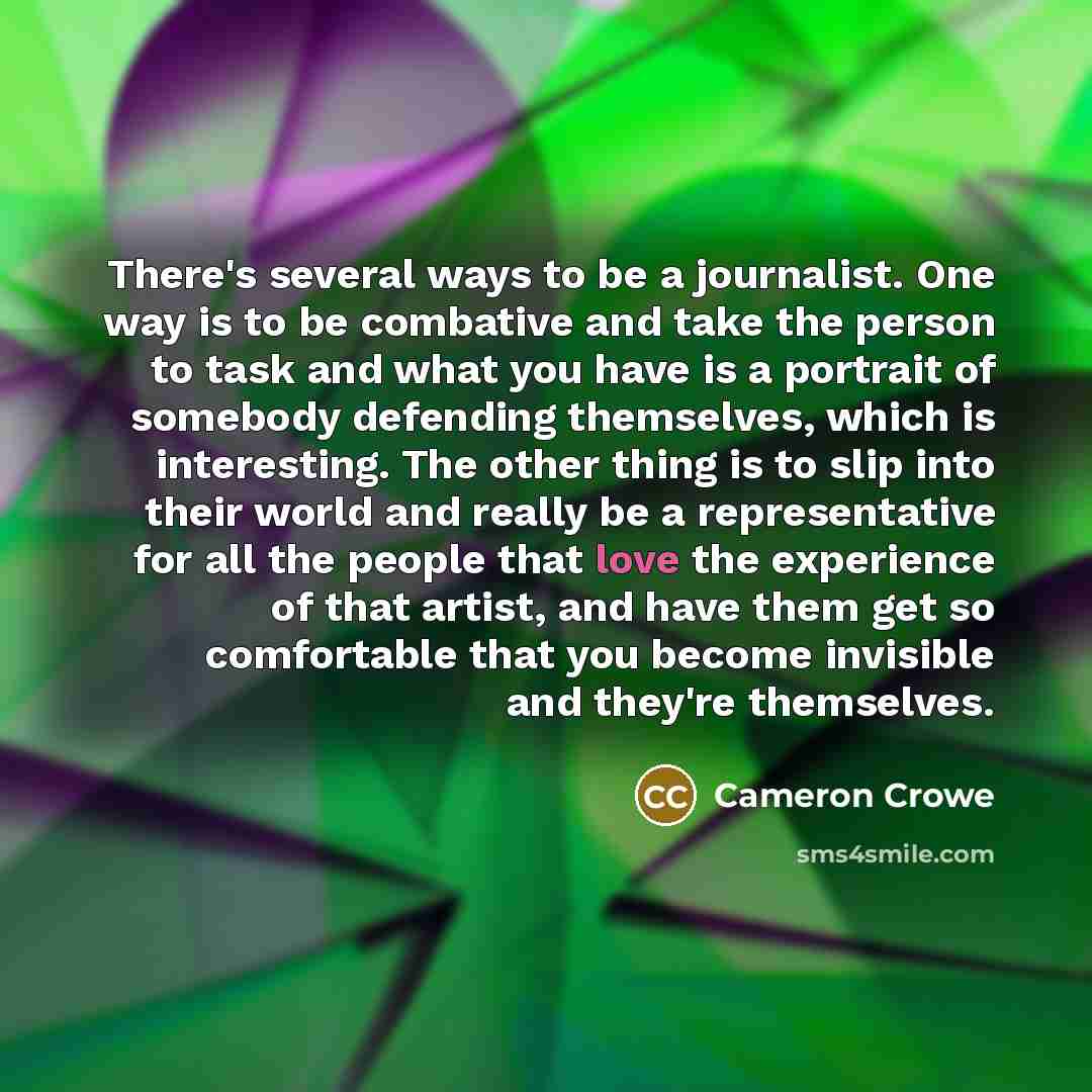 “There's several ways to be a journalist. One way is to be combative and take the person to task and what you have is a portrait of somebody defending themselves, which is interesting. The other thing is to slip into their world and really be a representative for all the people that love the…” quote by Cameron Crowe