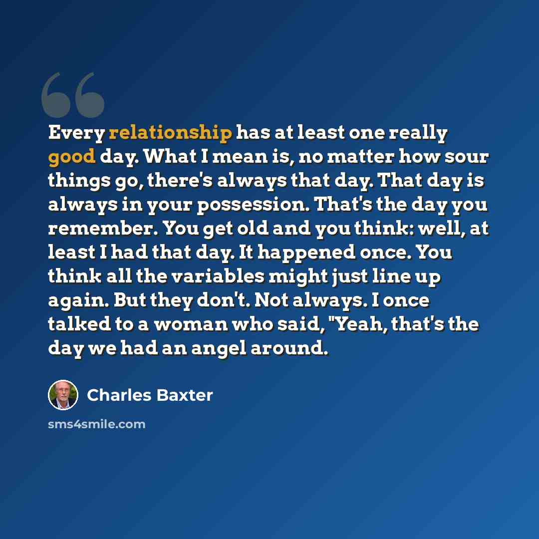 “Every relationship has at least one really good day. What I mean is, no matter how sour things go, there's always that day. That day is always in your possession. That's the day you remember. You get old and you think: well, at least I had that day. It happened once. You think all the variables…” quote by Charles Baxter