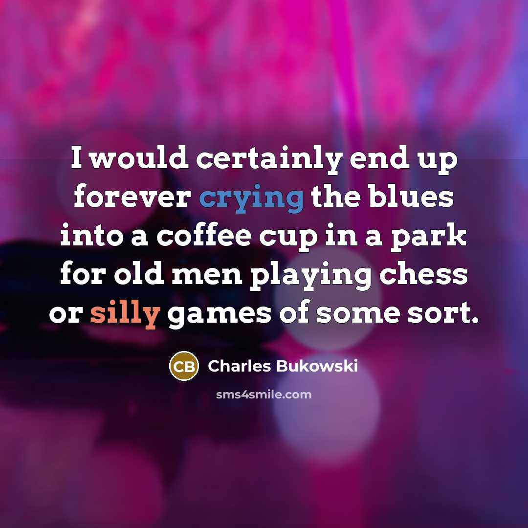 “I would certainly end up forever crying the blues into a coffee cup in a park for old men playing chess or silly games of some sort.” quote by Charles Bukowski