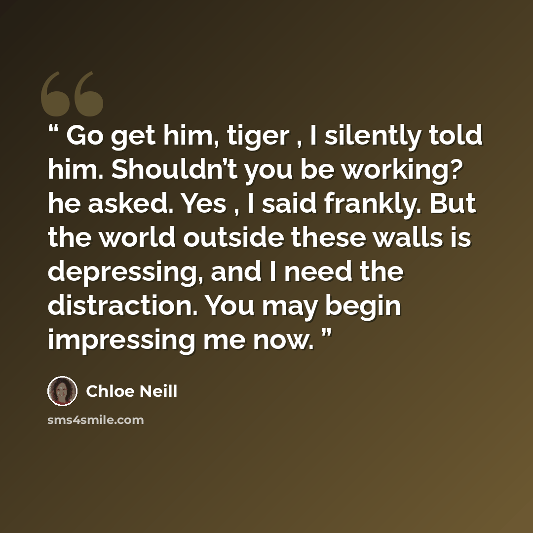 “Go get him, tiger , I silently told him. Shouldn’t you be working? he asked. Yes , I said frankly. But the world outside these walls is depressing, and I need the distraction. You may begin impressing me now.” quote by Chloe Neill