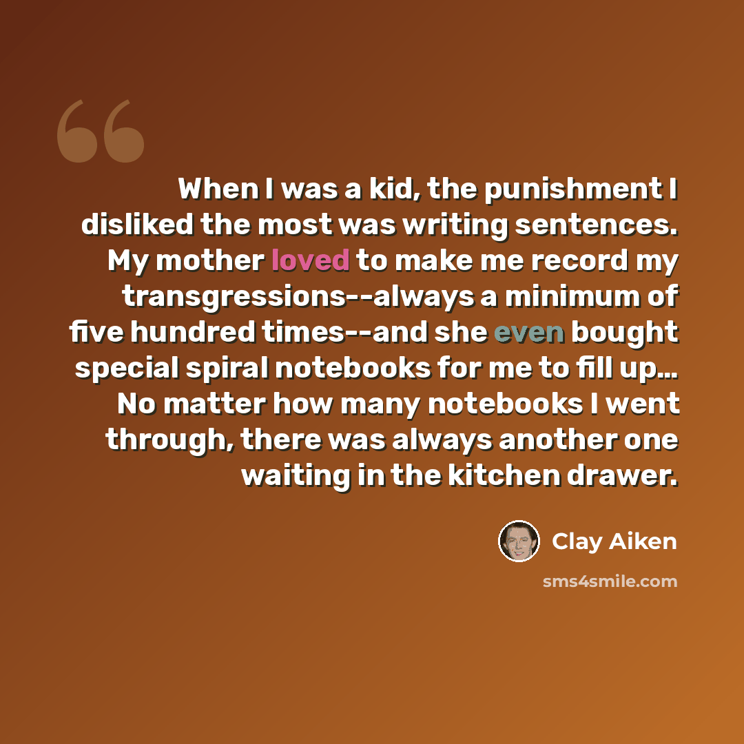 “When I was a kid, the punishment I disliked the most was writing sentences. My mother loved to make me record my transgressions--always a minimum of five hundred times--and she even bought special spiral notebooks for me to fill up… No matter how many notebooks I went through, there was always…” quote by Clay Aiken