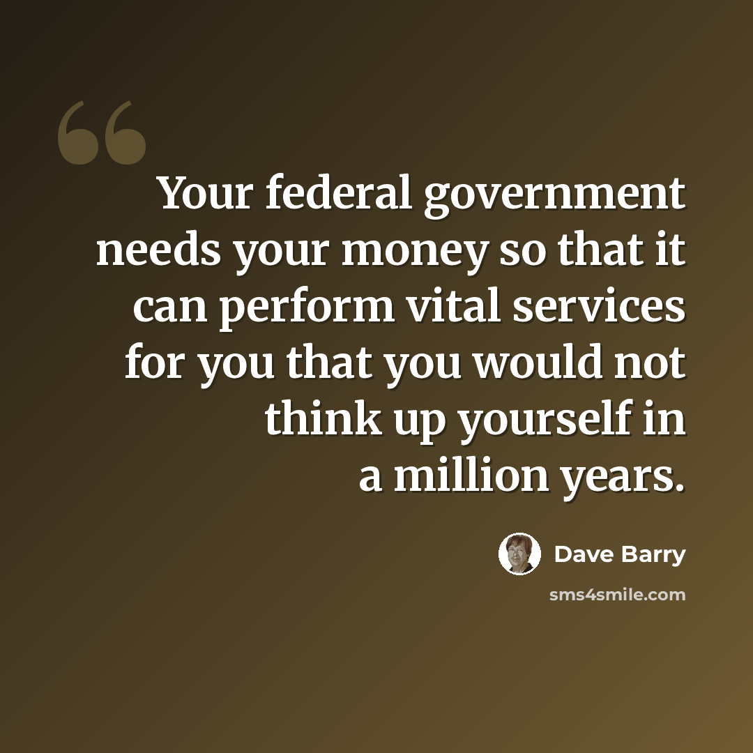 “Your federal government needs your money so that it can perform vital services for you that you would not think up yourself in a million years.” quote by Dave Barry