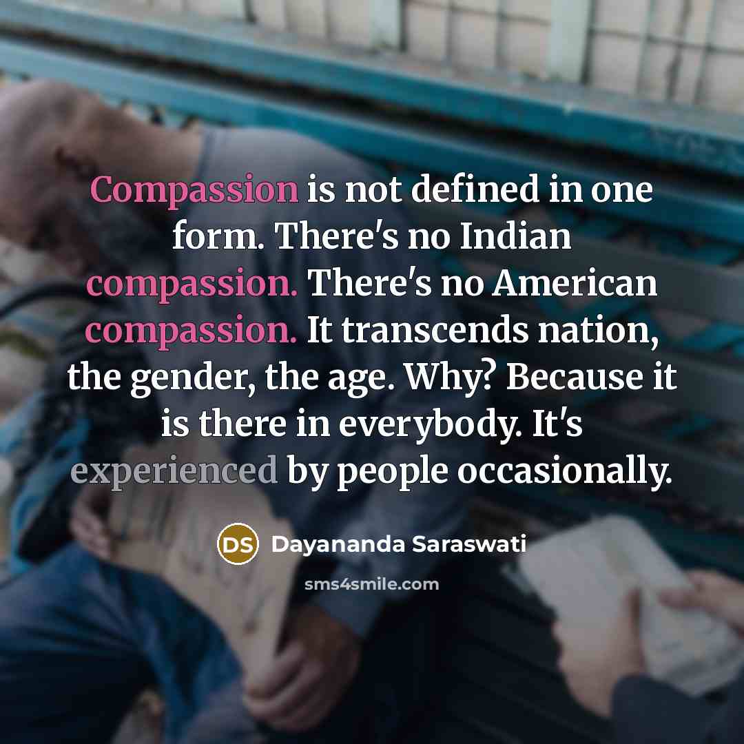 “Compassion is not defined in one form. There's no Indian compassion. There's no American compassion. It transcends nation, the gender, the age. Why? Because it is there in everybody. It's experienced by people occasionally.” quote by Dayananda Saraswati