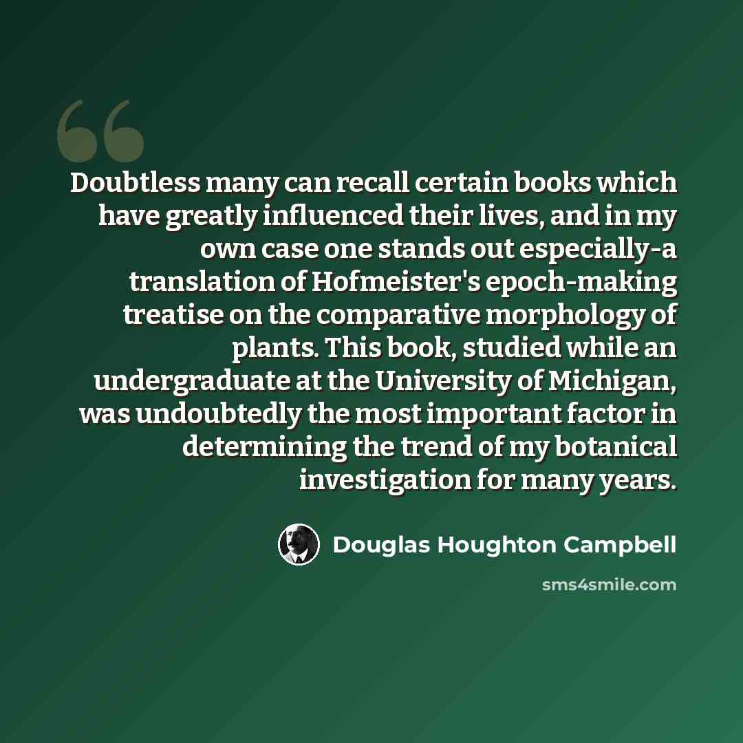“Doubtless many can recall certain books which have greatly influenced their lives, and in my own case one stands out especially-a translation of Hofmeister's epoch-making treatise on the comparative morphology of plants. This book, studied while an undergraduate at the University of Michigan, was…” quote by Douglas Houghton Campbell