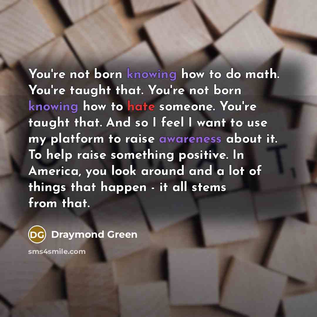 “You're not born knowing how to do math. You're taught that. You're not born knowing how to hate someone. You're taught that. And so I feel I want to use my platform to raise awareness about it. To help raise something positive. In America, you look around and a lot of things that happen - it all…” quote by Draymond Green