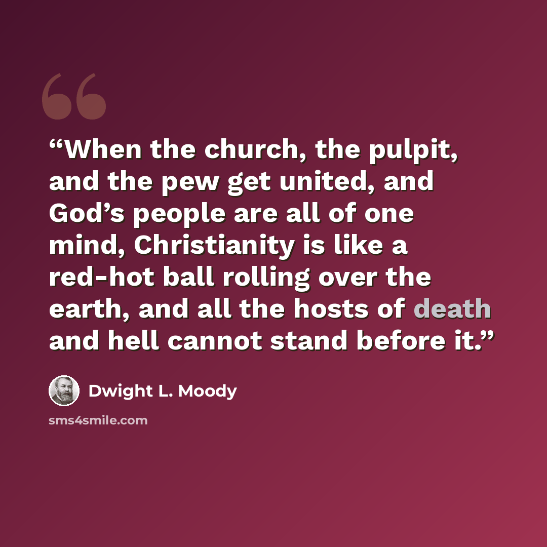 “When the church, the pulpit, and the pew get united, and God’s people are all of one mind, Christianity is like a red-hot ball rolling over the earth, and all the hosts of death and hell cannot stand before it.” quote by Dwight L. Moody