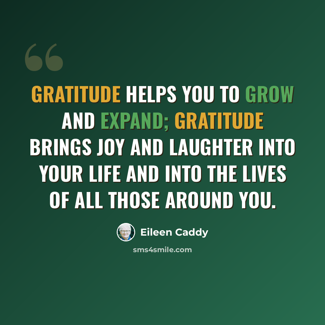 “Gratitude helps you to grow and expand; gratitude brings joy and laughter into your life and into the lives of all those around you.” quote by Eileen Caddy