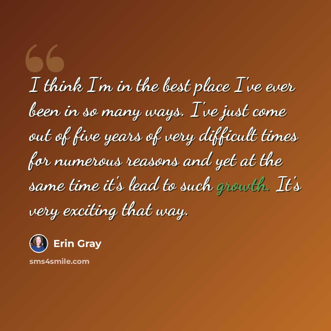 “I think I'm in the best place I've ever been in so many ways. I've just come out of five years of very difficult times for numerous reasons and yet at the same time it's lead to such growth. It's very exciting that way.” quote by Erin Gray