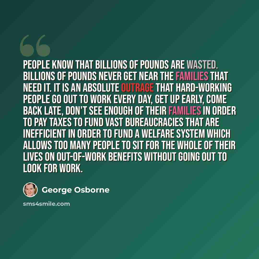“People know that billions of pounds are wasted. Billions of pounds never get near the families that need it. It is an absolute outrage that hard-working people go out to work every day, get up early, come back late, don't see enough of their families in order to pay taxes to fund vast…” quote by George Osborne