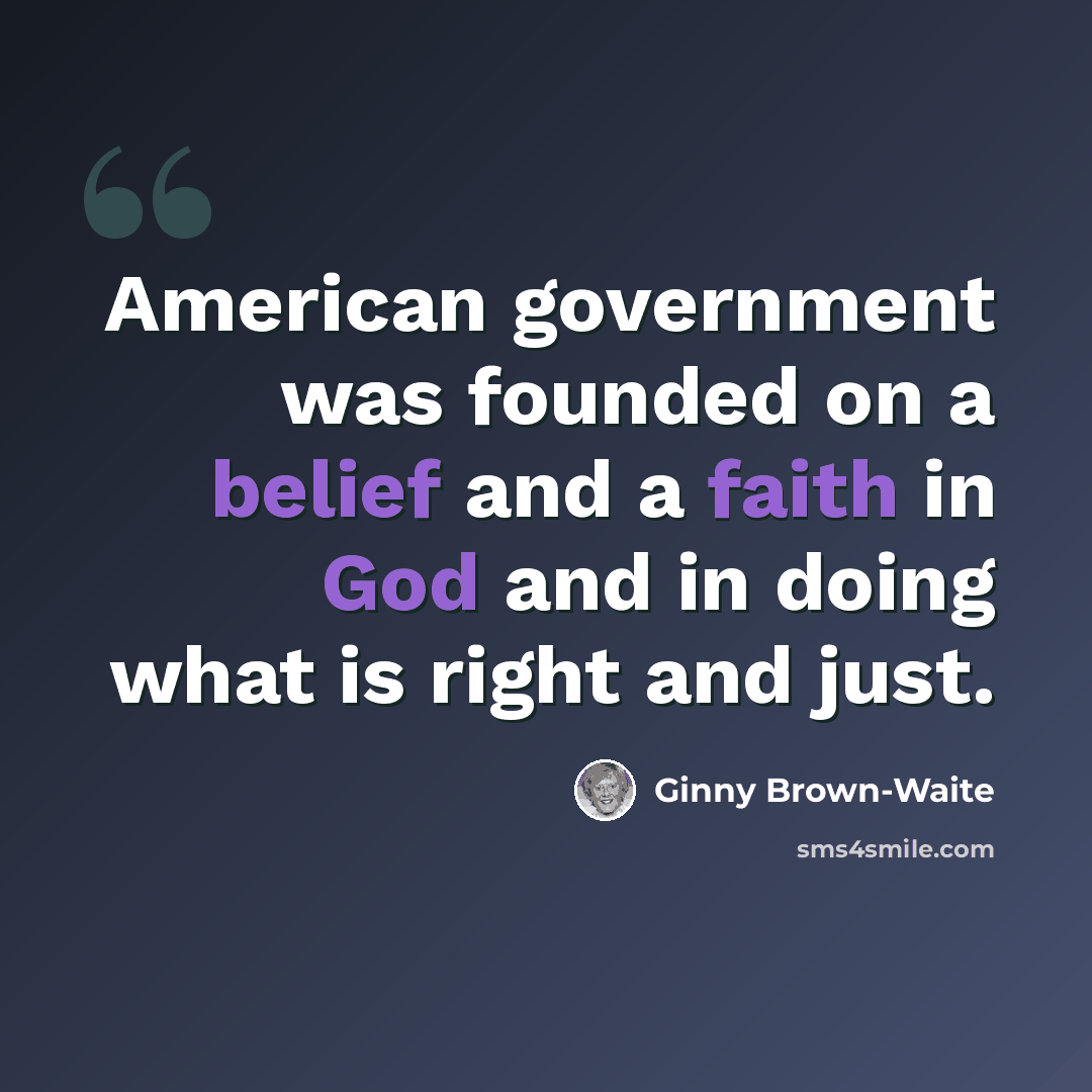 “American government was founded on a belief and a faith in God and in doing what is right and just.” quote by Ginny Brown-Waite