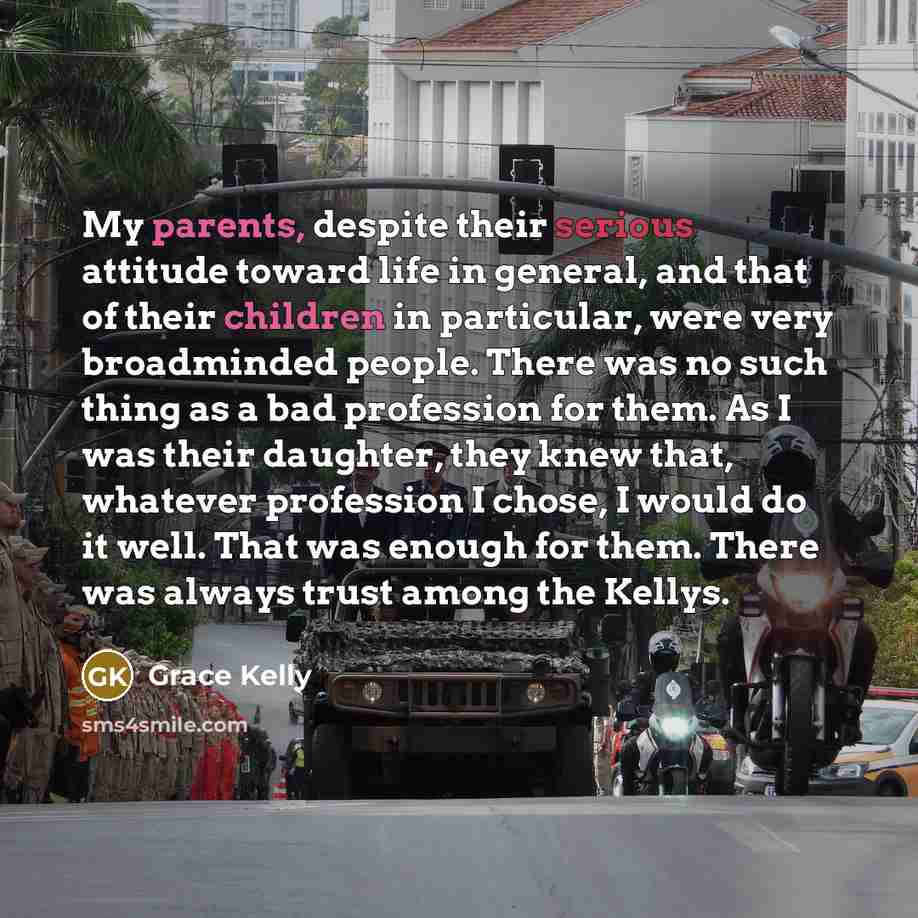 “My parents, despite their serious attitude toward life in general, and that of their children in particular, were very broadminded people. There was no such thing as a bad profession for them. As I was their daughter, they knew that, whatever profession I chose, I would do it well. That was enough…” quote by Grace Kelly