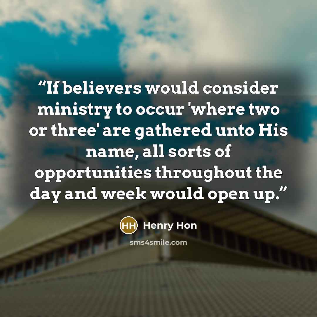 “If believers would consider ministry to occur 'where two or three' are gathered unto His name, all sorts of opportunities throughout the day and week would open up.” quote by Henry Hon
