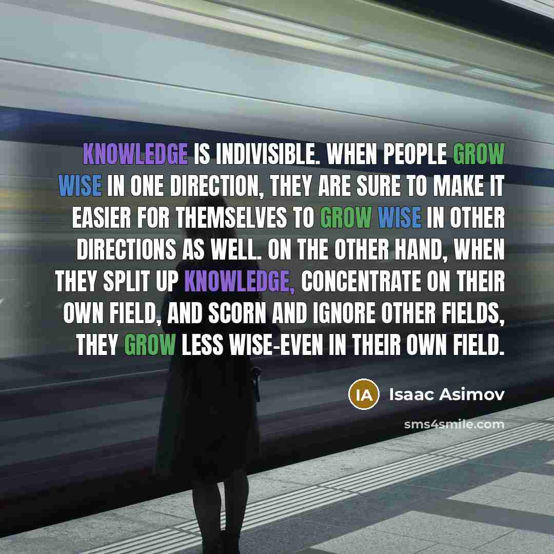 “Knowledge is indivisible. When people grow wise in one direction, they are sure to make it easier for themselves to grow wise in other directions as well. On the other hand, when they split up knowledge, concentrate on their own field, and scorn and ignore other fields, they grow less wise-even in…” quote by Isaac Asimov