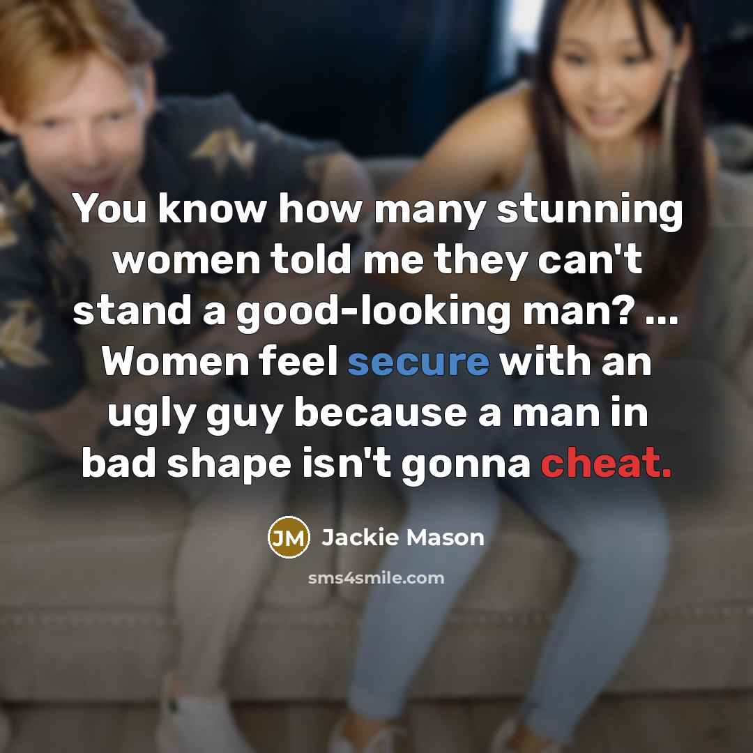 “You know how many stunning women told me they can't stand a good-looking man? ... Women feel secure with an ugly guy because a man in bad shape isn't gonna cheat.” quote by Jackie Mason