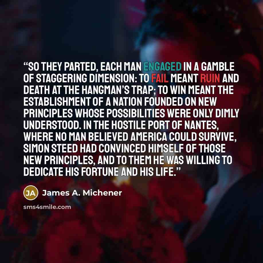 “So they parted, each man engaged in a gamble of staggering dimension: to fail meant ruin and death at the hangman’s trap; to win meant the establishment of a nation founded on new principles whose possibilities were only dimly understood. In the hostile port of Nantes, where no man believed…” quote by James A. Michener