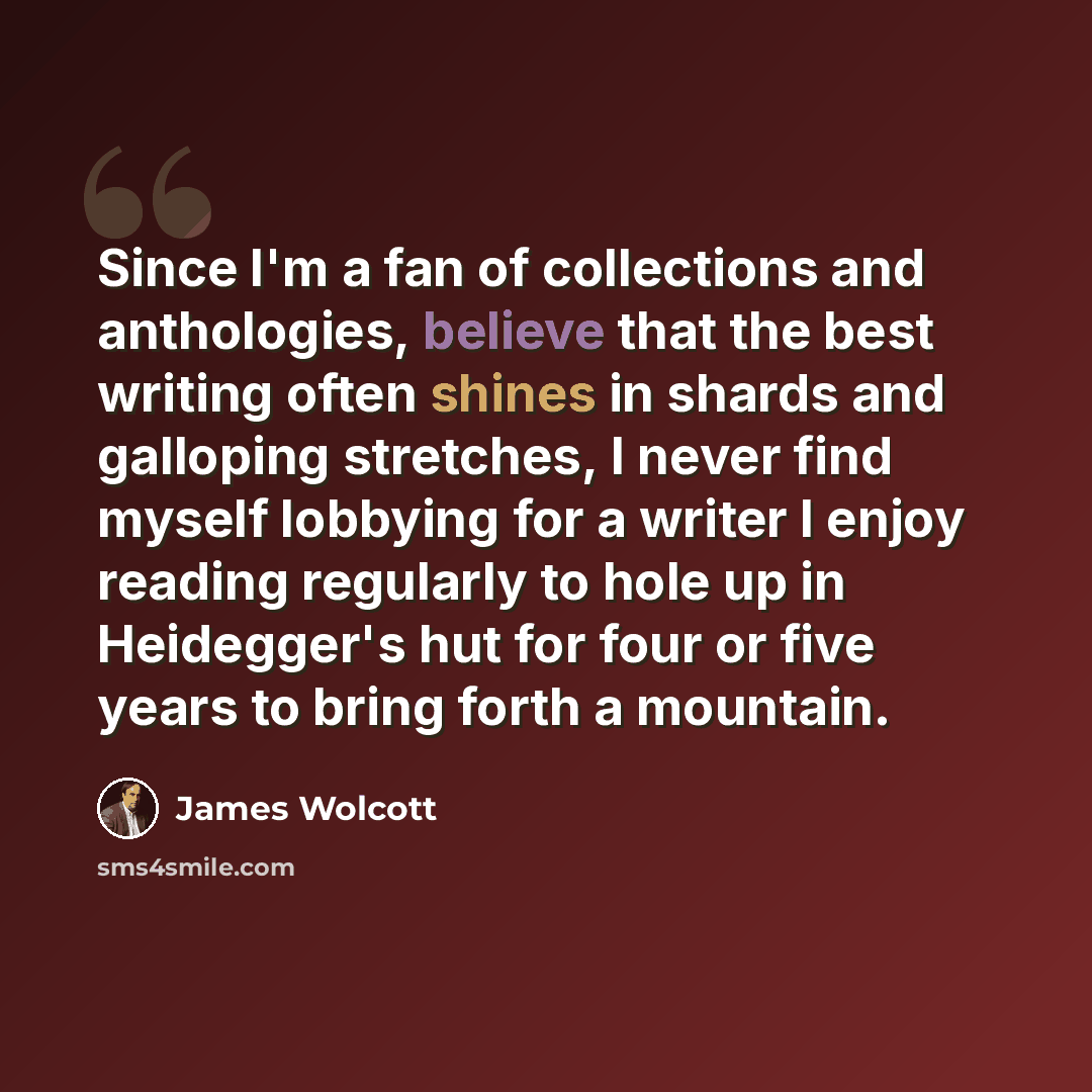 “Since I'm a fan of collections and anthologies, believe that the best writing often shines in shards and galloping stretches, I never find myself lobbying for a writer I enjoy reading regularly to hole up in Heidegger's hut for four or five years to bring forth a mountain.” quote by James Wolcott