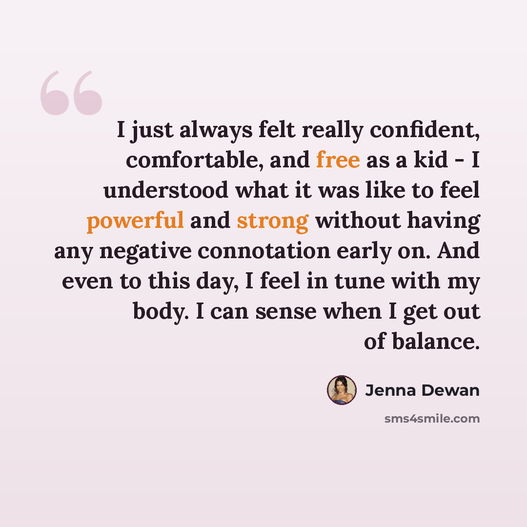 “I just always felt really confident, comfortable, and free as a kid - I understood what it was like to feel powerful and strong without having any negative connotation early on. And even to this day, I feel in tune with my body. I can sense when I get out of balance.” quote by Jenna Dewan