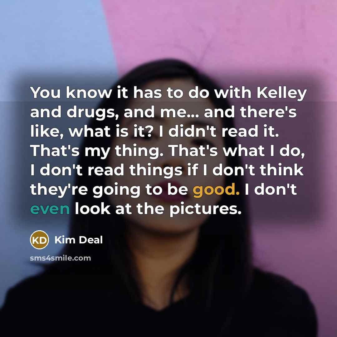 “You know it has to do with Kelley and drugs, and me... and there's like, what is it? I didn't read it. That's my thing. That's what I do, I don't read things if I don't think they're going to be good. I don't even look at the pictures.” quote by Kim Deal