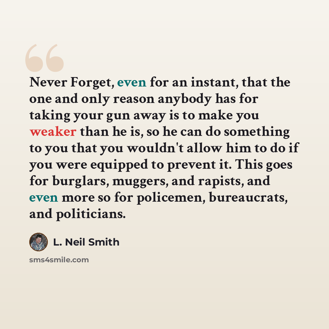 “Never Forget, even for an instant, that the one and only reason anybody has for taking your gun away is to make you weaker than he is, so he can do something to you that you wouldn't allow him to do if you were equipped to prevent it. This goes for burglars, muggers, and rapists, and even more so…” quote by L. Neil Smith