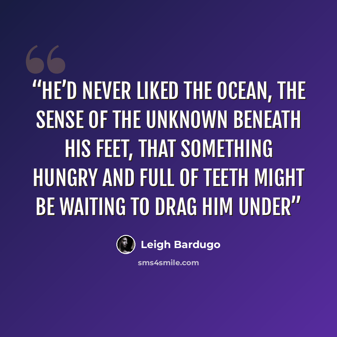 “He’d never liked the ocean, the sense of the unknown beneath his feet, that something hungry and full of teeth might be waiting to drag him under” quote by Leigh Bardugo