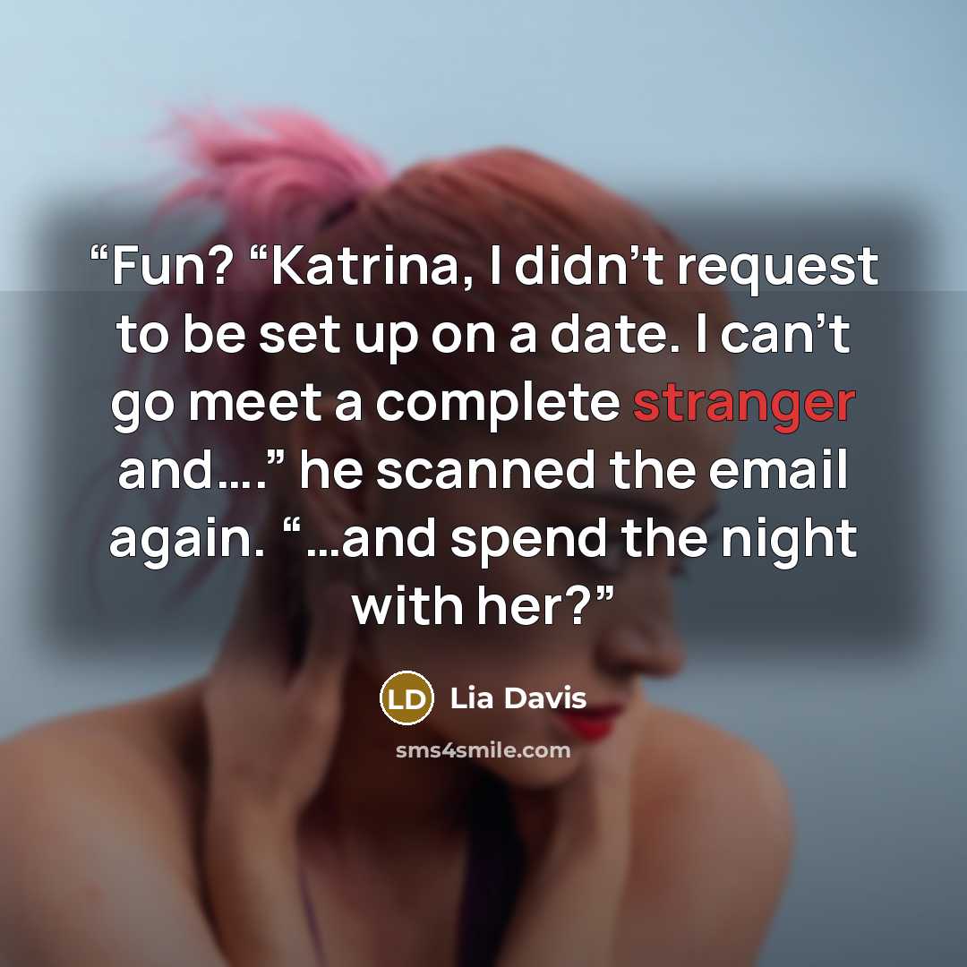 “Fun? “Katrina, I didn’t request to be set up on a date. I can’t go meet a complete stranger and….” he scanned the email again. “…and spend the night with her?” quote by Lia Davis