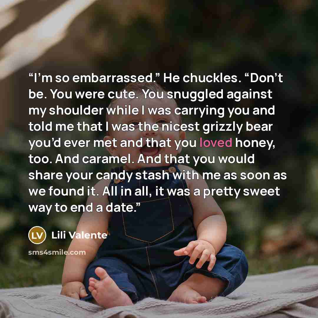 “I’m so embarrassed.” He chuckles. “Don’t be. You were cute. You snuggled against my shoulder while I was carrying you and told me that I was the nicest grizzly bear you’d ever met and that you loved honey, too. And caramel. And that you would share your candy stash with me as soon as we found it…” quote by Lili Valente