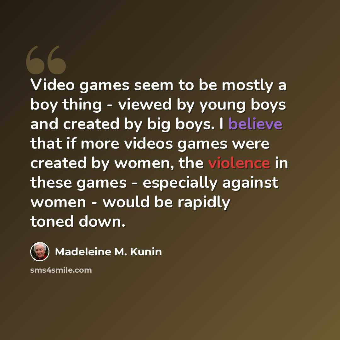 “Video games seem to be mostly a boy thing - viewed by young boys and created by big boys. I believe that if more videos games were created by women, the violence in these games - especially against women - would be rapidly toned down.” quote by Madeleine M. Kunin