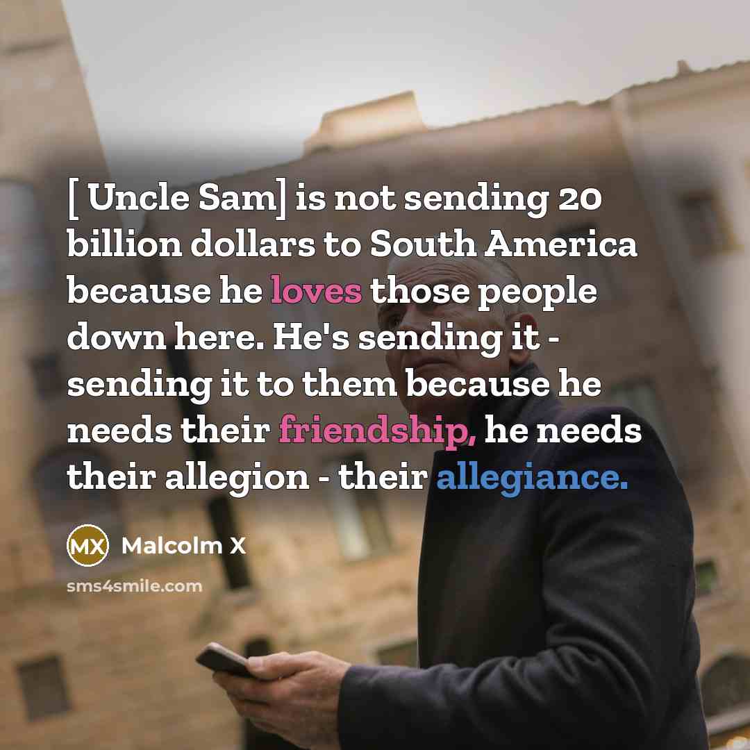 “[ Uncle Sam] is not sending 20 billion dollars to South America because he loves those people down here. He's sending it - sending it to them because he needs their friendship, he needs their allegion - their allegiance.” quote by Malcolm X