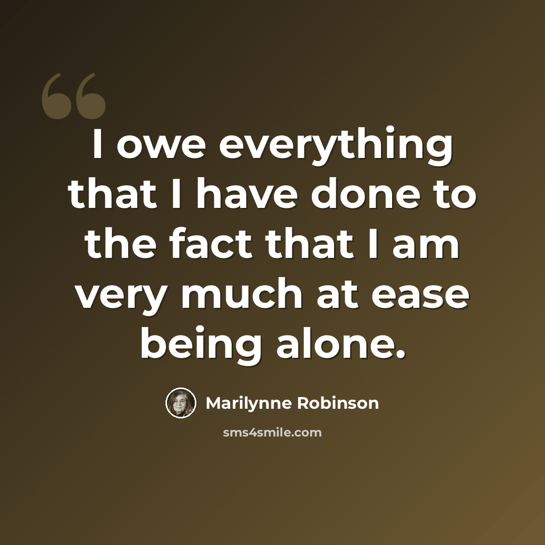 “I owe everything that I have done to the fact that I am very much at ease being alone.” quote by Marilynne Robinson