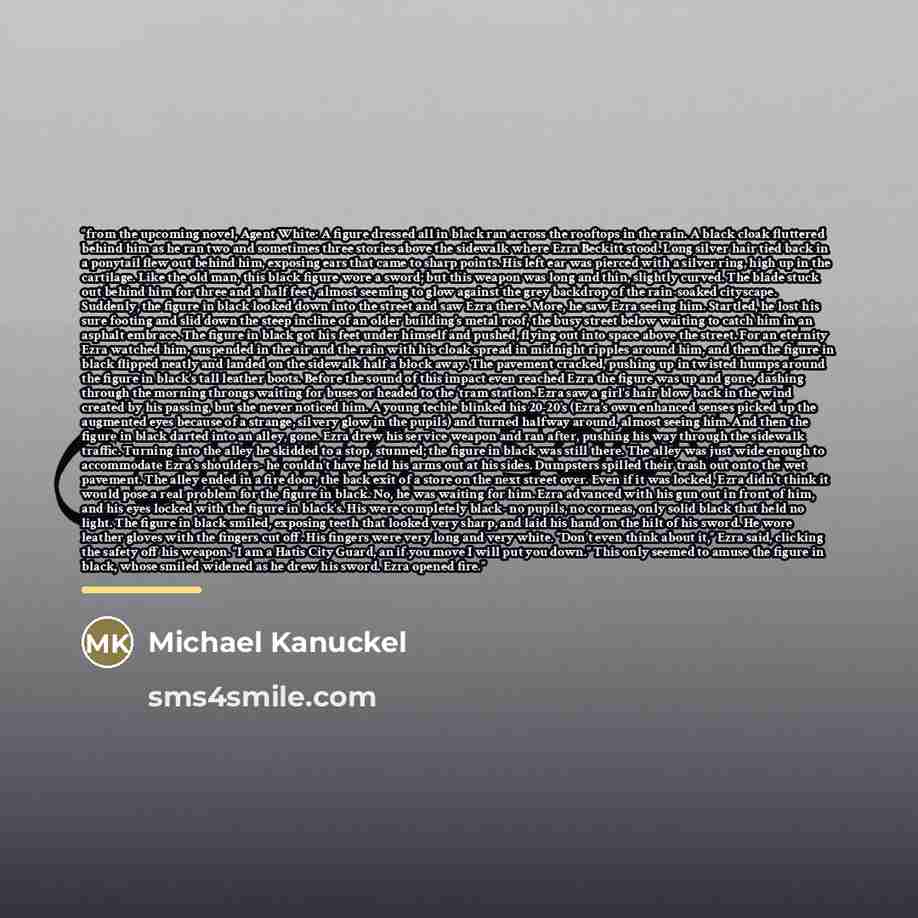 “from the upcoming novel, Agent White: A figure dressed all in black ran across the rooftops in the rain. A black cloak fluttered behind him as he ran two and sometimes three stories above the sidewalk where Ezra Beckitt stood. Long silver hair tied back in a ponytail flew out behind him, exposing…” quote by Michael Kanuckel