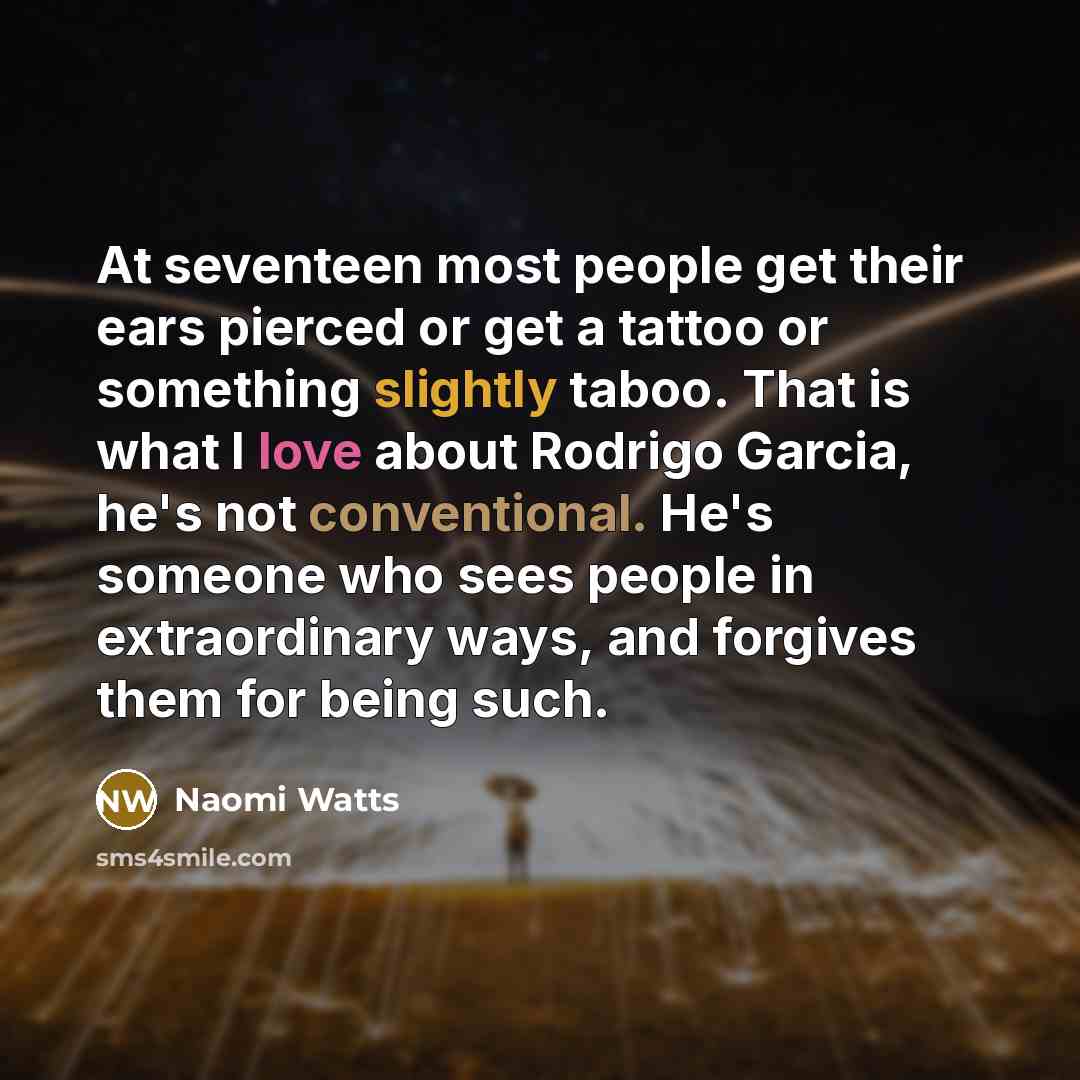 “At seventeen most people get their ears pierced or get a tattoo or something slightly taboo. That is what I love about Rodrigo Garcia, he's not conventional. He's someone who sees people in extraordinary ways, and forgives them for being such.” quote by Naomi Watts