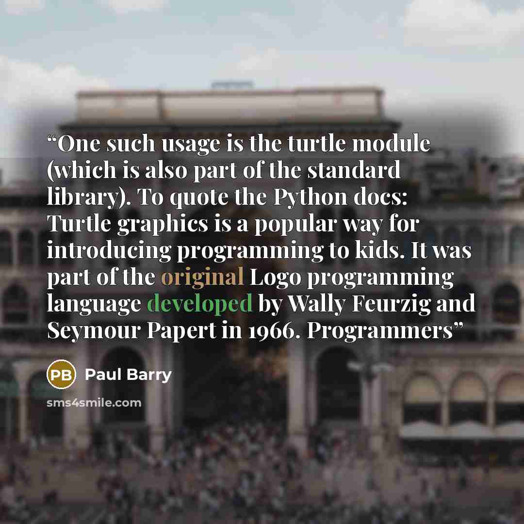 “One such usage is the turtle module (which is also part of the standard library). To quote the Python docs: Turtle graphics is a popular way for introducing programming to kids. It was part of the original Logo programming language developed by Wally Feurzig and Seymour Papert in 1966. Programmers” quote by Paul Barry