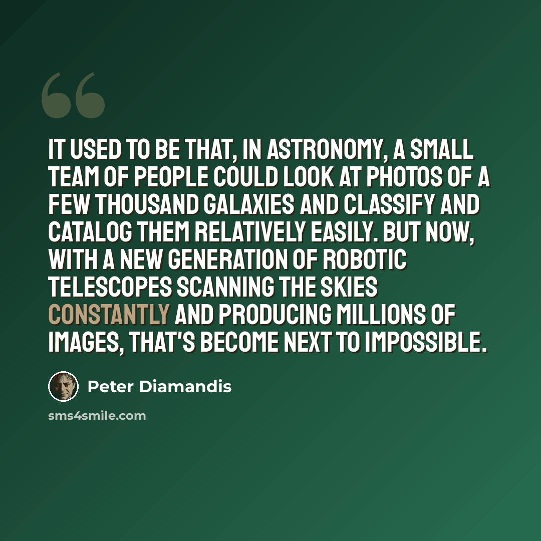 “It used to be that, in astronomy, a small team of people could look at photos of a few thousand galaxies and classify and catalog them relatively easily. But now, with a new generation of robotic telescopes scanning the skies constantly and producing millions of images, that's become next to…” quote by Peter Diamandis