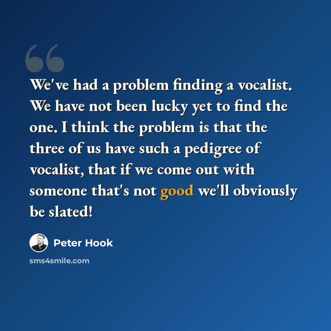 “We've had a problem finding a vocalist. We have not been lucky yet to find the one. I think the problem is that the three of us have such a pedigree of vocalist, that if we come out with someone that's not good we'll obviously be slated!” quote by Peter Hook
