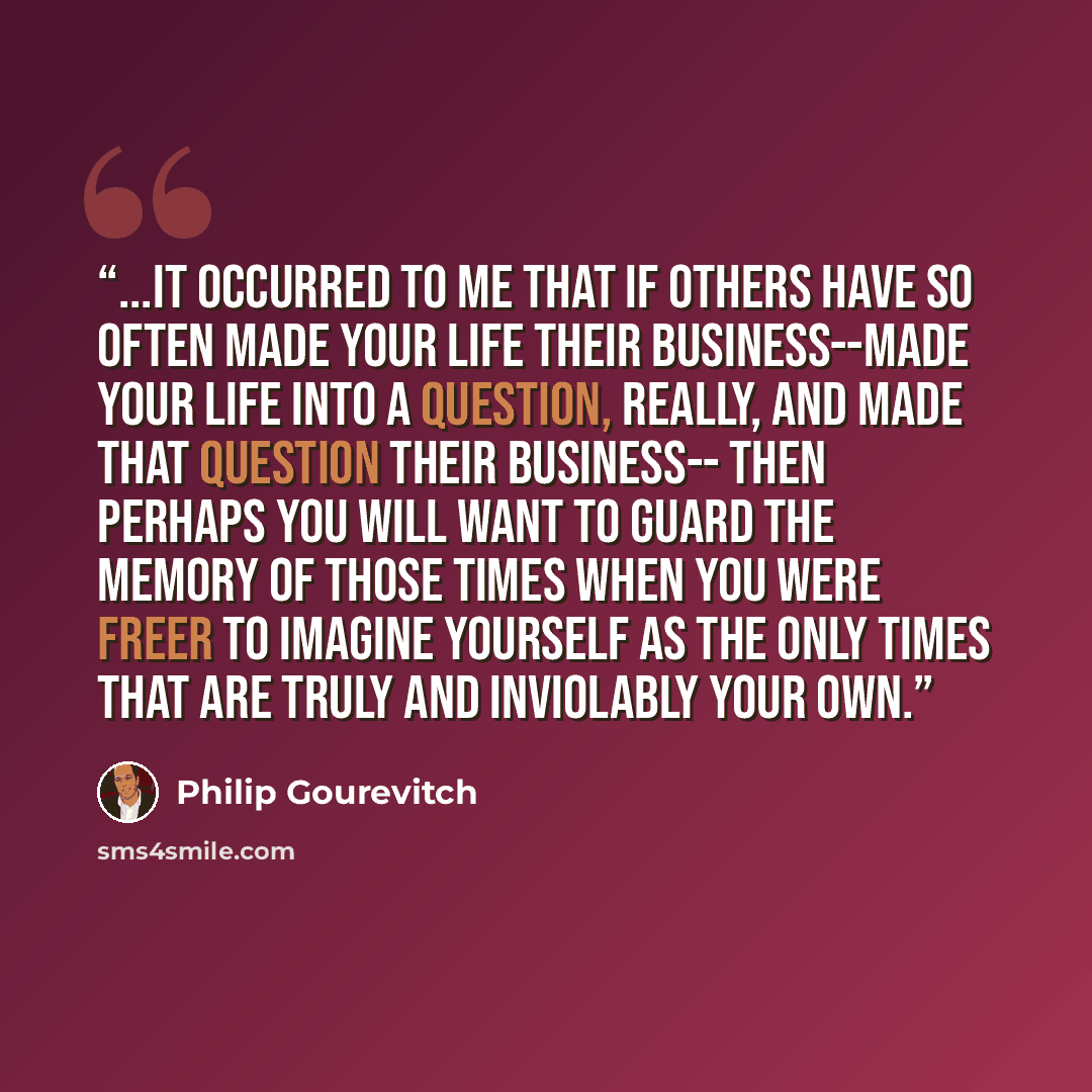 “...it occurred to me that if others have so often made your life their business--made your life into a question, really, and made that question their business-- then perhaps you will want to guard the memory of those times when you were freer to imagine yourself as the only times that are truly…” quote by Philip Gourevitch