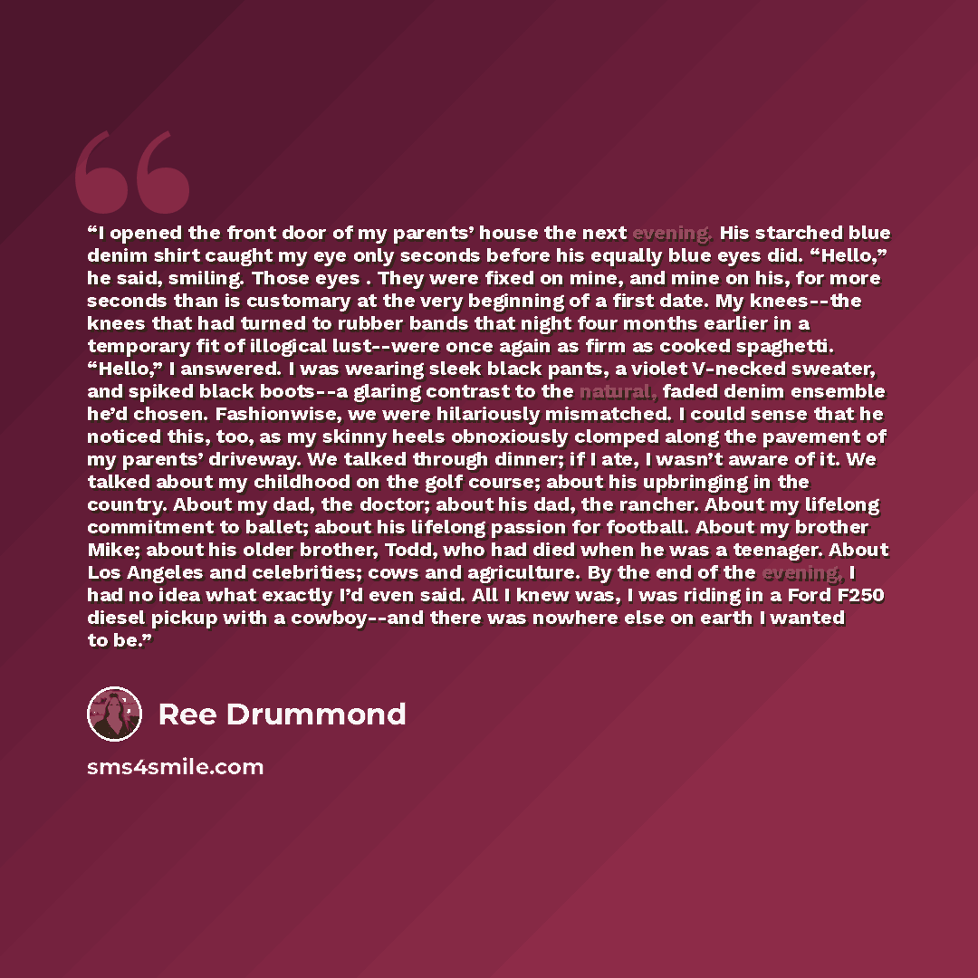 “I opened the front door of my parents’ house the next evening. His starched blue denim shirt caught my eye only seconds before his equally blue eyes did. “Hello,” he said, smiling. Those eyes . They were fixed on mine, and mine on his, for more seconds than is customary at the very beginning of a…” quote by Ree Drummond