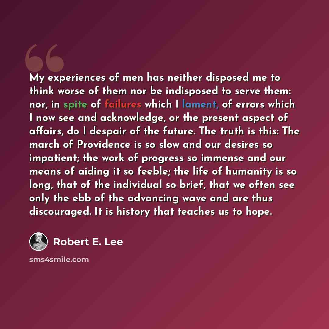 “My experiences of men has neither disposed me to think worse of them nor be indisposed to serve them: nor, in spite of failures which I lament, of errors which I now see and acknowledge, or the present aspect of affairs, do I despair of the future. The truth is this: The march of Providence is so…” quote by Robert E. Lee