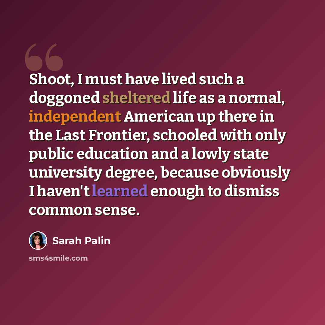 “Shoot, I must have lived such a doggoned sheltered life as a normal, independent American up there in the Last Frontier, schooled with only public education and a lowly state university degree, because obviously I haven't learned enough to dismiss common sense.” quote by Sarah Palin