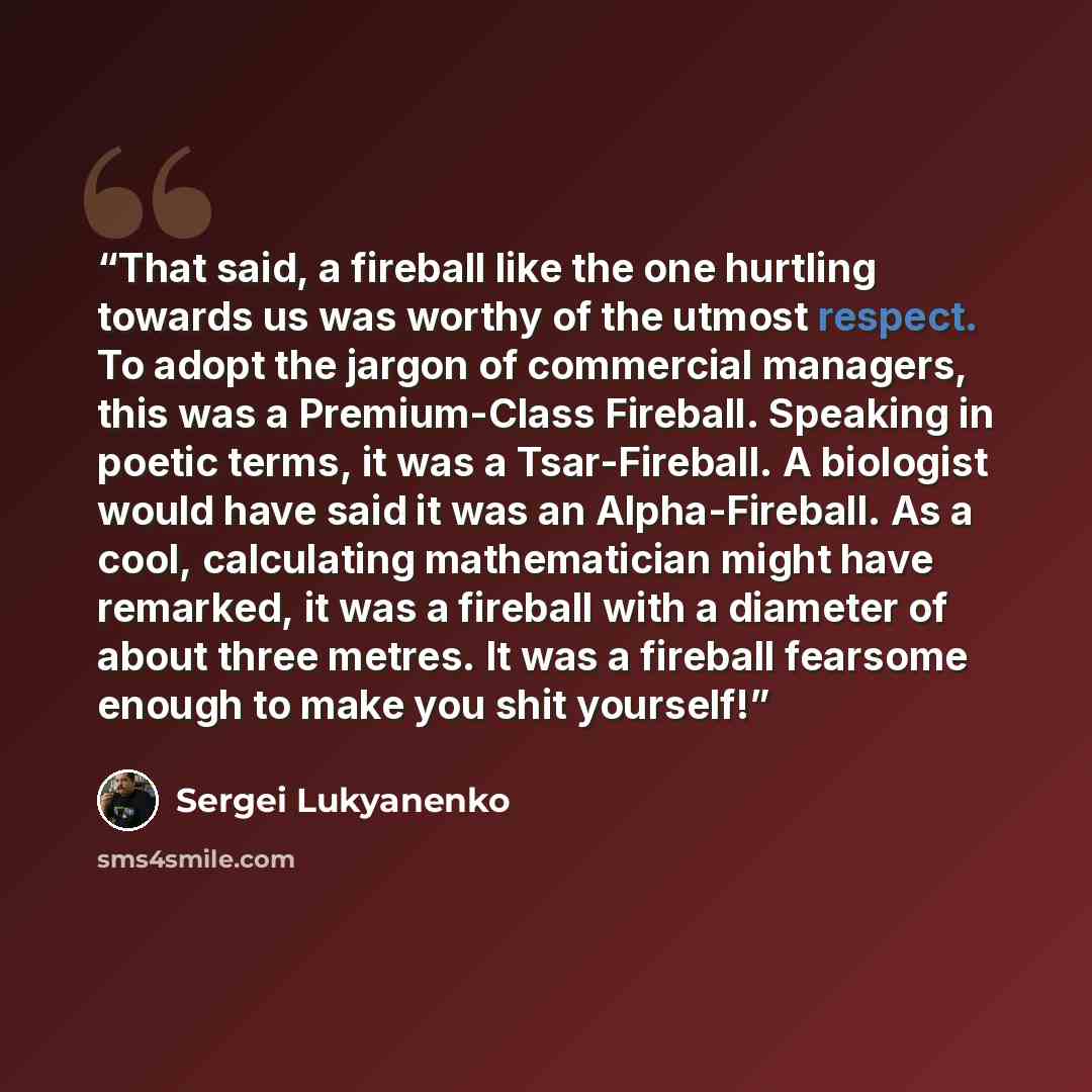 “That said, a fireball like the one hurtling towards us was worthy of the utmost respect. To adopt the jargon of commercial managers, this was a Premium-Class Fireball. Speaking in poetic terms, it was a Tsar-Fireball. A biologist would have said it was an Alpha-Fireball. As a cool, calculating…” quote by Sergei Lukyanenko