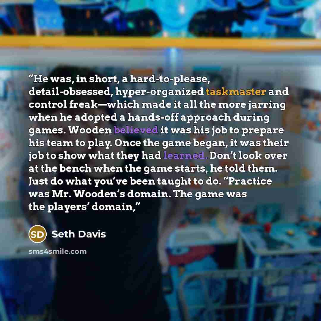 “He was, in short, a hard-to-please, detail-obsessed, hyper-organized taskmaster and control freak—which made it all the more jarring when he adopted a hands-off approach during games. Wooden believed it was his job to prepare his team to play. Once the game began, it was their job to show what…” quote by Seth Davis