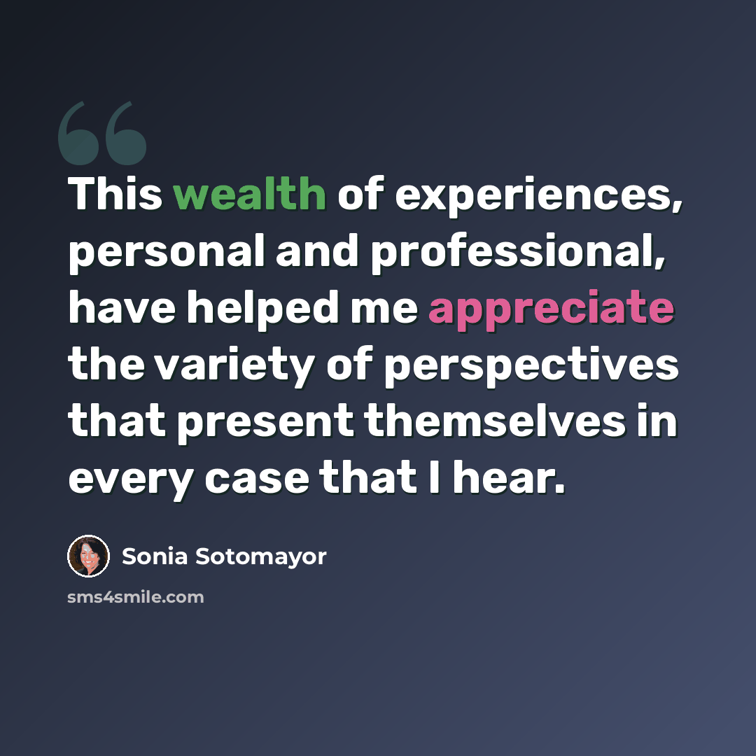 “This wealth of experiences, personal and professional, have helped me appreciate the variety of perspectives that present themselves in every case that I hear.” quote by Sonia Sotomayor
